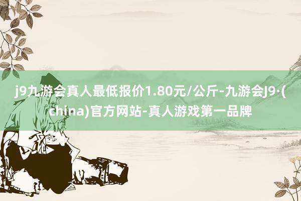 j9九游会真人最低报价1.80元/公斤-九游会J9·(china)官方网站-真人游戏第一品牌