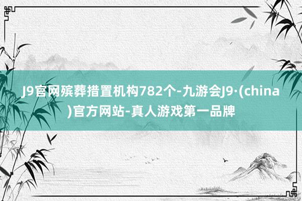 J9官网殡葬措置机构782个-九游会J9·(china)官方网站-真人游戏第一品牌