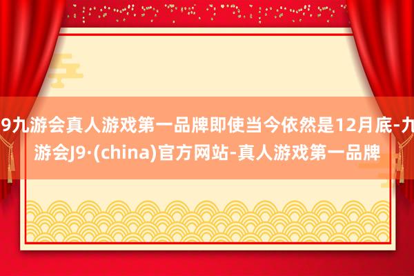 j9九游会真人游戏第一品牌即使当今依然是12月底-九游会J9·(china)官方网站-真人游戏第一品牌