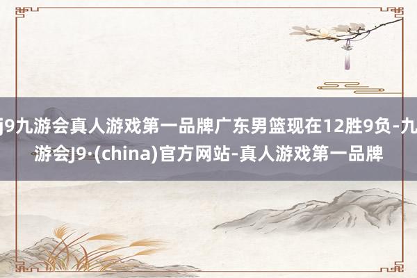 j9九游会真人游戏第一品牌广东男篮现在12胜9负-九游会J9·(china)官方网站-真人游戏第一品牌