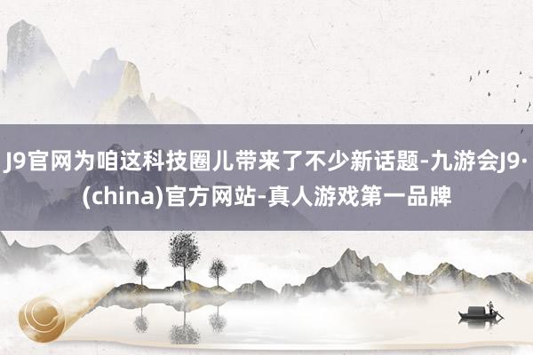 J9官网为咱这科技圈儿带来了不少新话题-九游会J9·(china)官方网站-真人游戏第一品牌