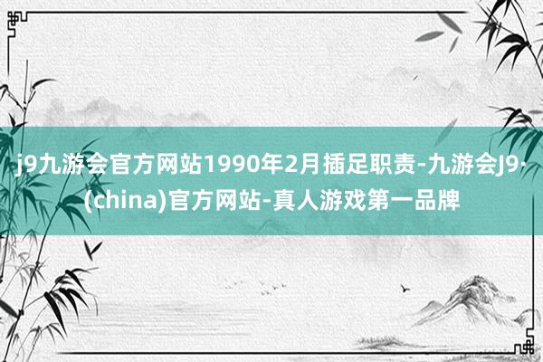 j9九游会官方网站1990年2月插足职责-九游会J9·(china)官方网站-真人游戏第一品牌