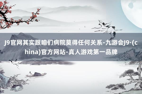 J9官网其实跟咱们病院莫得任何关系-九游会J9·(china)官方网站-真人游戏第一品牌
