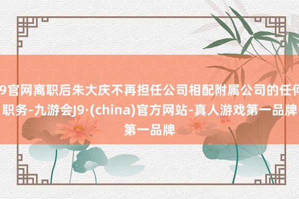 J9官网离职后朱大庆不再担任公司相配附属公司的任何职务-九游会J9·(china)官方网站-真人游戏第一品牌