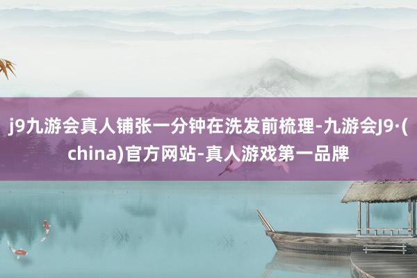 j9九游会真人铺张一分钟在洗发前梳理-九游会J9·(china)官方网站-真人游戏第一品牌