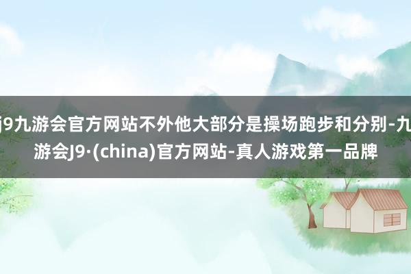 j9九游会官方网站不外他大部分是操场跑步和分别-九游会J9·(china)官方网站-真人游戏第一品牌