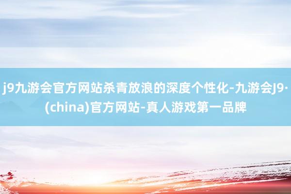 j9九游会官方网站杀青放浪的深度个性化-九游会J9·(china)官方网站-真人游戏第一品牌