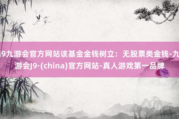j9九游会官方网站该基金金钱树立：无股票类金钱-九游会J9·(china)官方网站-真人游戏第一品牌
