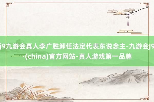 j9九游会真人李广胜卸任法定代表东说念主-九游会J9·(china)官方网站-真人游戏第一品牌