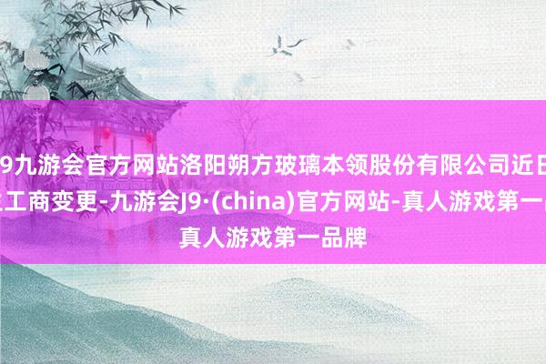 j9九游会官方网站洛阳朔方玻璃本领股份有限公司近日发生工商变更-九游会J9·(china)官方网站-真人游戏第一品牌