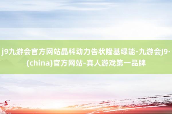 j9九游会官方网站晶科动力告状隆基绿能-九游会J9·(china)官方网站-真人游戏第一品牌