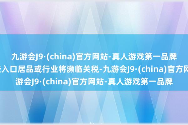 九游会J9·(china)官方网站-真人游戏第一品牌　　现在尚不了了具体哪些入口居品或行业将濒临关税-九游会J9·(china)官方网站-真人游戏第一品牌