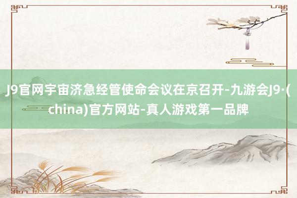 J9官网宇宙济急经管使命会议在京召开-九游会J9·(china)官方网站-真人游戏第一品牌