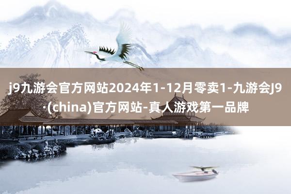 j9九游会官方网站2024年1-12月零卖1-九游会J9·(china)官方网站-真人游戏第一品牌