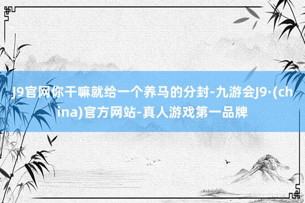 J9官网你干嘛就给一个养马的分封-九游会J9·(china)官方网站-真人游戏第一品牌