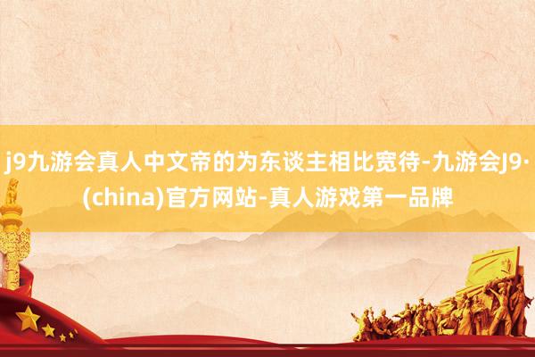 j9九游会真人中文帝的为东谈主相比宽待-九游会J9·(china)官方网站-真人游戏第一品牌