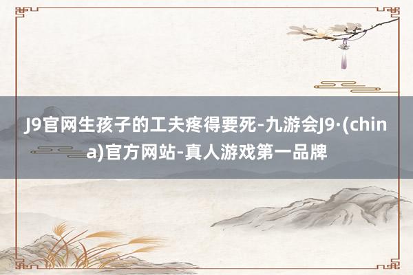 J9官网生孩子的工夫疼得要死-九游会J9·(china)官方网站-真人游戏第一品牌