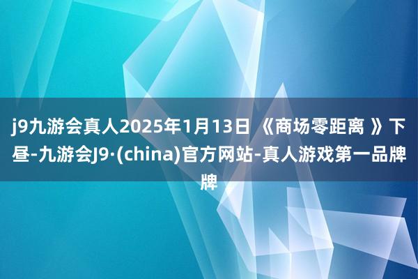j9九游会真人2025年1月13日 《商场零距离 》下昼-九游会J9·(china)官方网站-真人游戏第一品牌