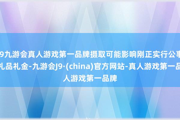 j9九游会真人游戏第一品牌摄取可能影响刚正实行公事的礼品礼金-九游会J9·(china)官方网站-真人游戏第一品牌