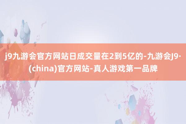 j9九游会官方网站日成交量在2到5亿的-九游会J9·(china)官方网站-真人游戏第一品牌