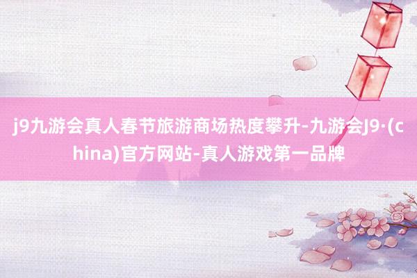 j9九游会真人春节旅游商场热度攀升-九游会J9·(china)官方网站-真人游戏第一品牌