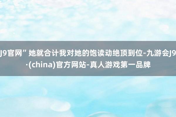 J9官网”她就合计我对她的饱读动绝顶到位-九游会J9·(china)官方网站-真人游戏第一品牌