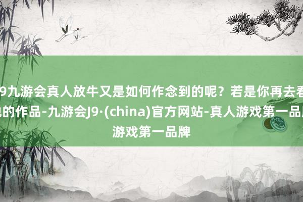 j9九游会真人放牛又是如何作念到的呢？若是你再去看他的作品-九游会J9·(china)官方网站-真人游戏第一品牌