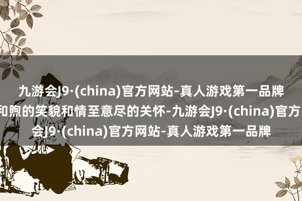 九游会J9·(china)官方网站-真人游戏第一品牌脑海中总会显裸露她那和煦的笑貌和情至意尽的关怀-九游会J9·(china)官方网站-真人游戏第一品牌