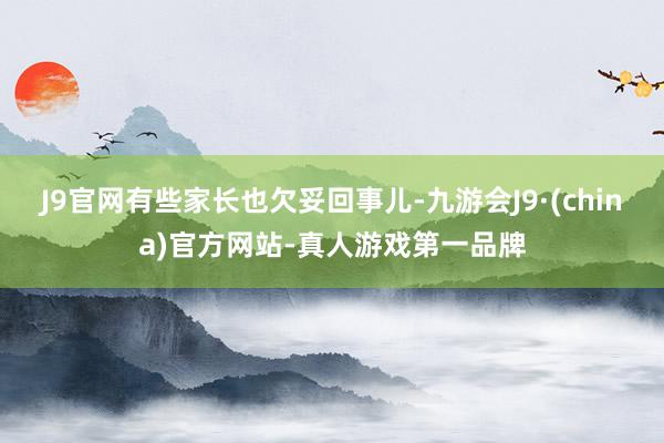 J9官网有些家长也欠妥回事儿-九游会J9·(china)官方网站-真人游戏第一品牌