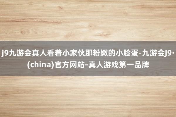 j9九游会真人看着小家伙那粉嫩的小脸蛋-九游会J9·(china)官方网站-真人游戏第一品牌