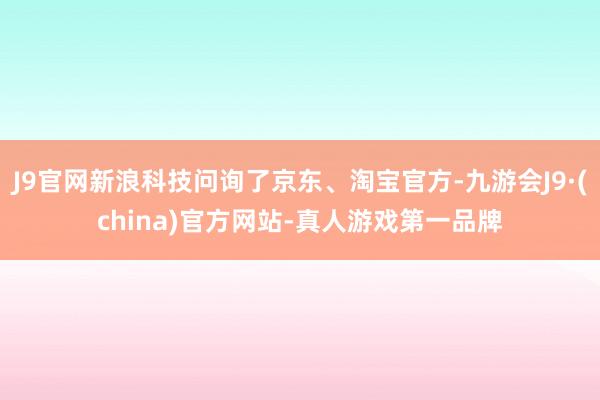 J9官网新浪科技问询了京东、淘宝官方-九游会J9·(china)官方网站-真人游戏第一品牌