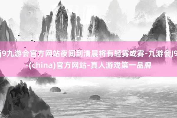j9九游会官方网站夜间到清晨将有轻雾或雾-九游会J9·(china)官方网站-真人游戏第一品牌