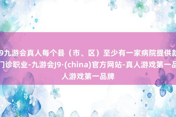 j9九游会真人每个县（市、区）至少有一家病院提供款式门诊职业-九游会J9·(china)官方网站-真人游戏第一品牌