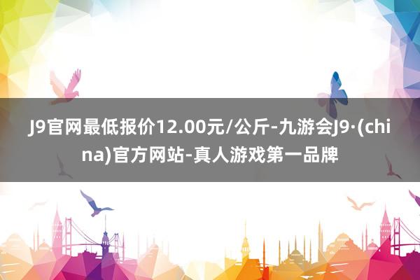J9官网最低报价12.00元/公斤-九游会J9·(china)官方网站-真人游戏第一品牌