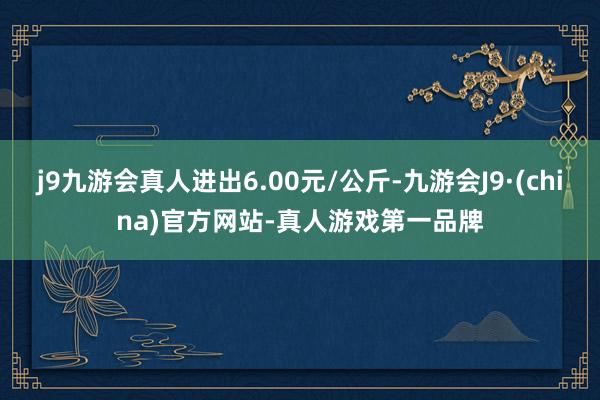 j9九游会真人进出6.00元/公斤-九游会J9·(china)官方网站-真人游戏第一品牌