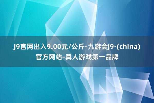 J9官网出入9.00元/公斤-九游会J9·(china)官方网站-真人游戏第一品牌