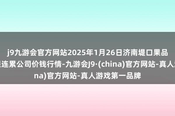 j9九游会官方网站2025年1月26日济南堤口果品批发发展有限连累公司价钱行情-九游会J9·(china)官方网站-真人游戏第一品牌