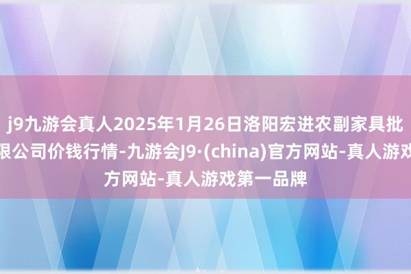 j9九游会真人2025年1月26日洛阳宏进农副家具批发市集有限公司价钱行情-九游会J9·(china)官方网站-真人游戏第一品牌