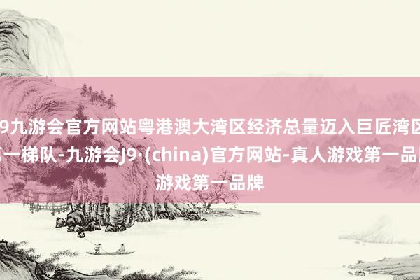 j9九游会官方网站粤港澳大湾区经济总量迈入巨匠湾区第一梯队-九游会J9·(china)官方网站-真人游戏第一品牌