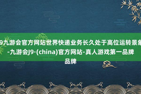 j9九游会官方网站世界快递业务长久处于高位运转景象-九游会J9·(china)官方网站-真人游戏第一品牌