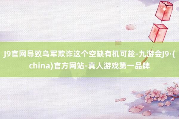 J9官网导致乌军欺诈这个空缺有机可趁-九游会J9·(china)官方网站-真人游戏第一品牌