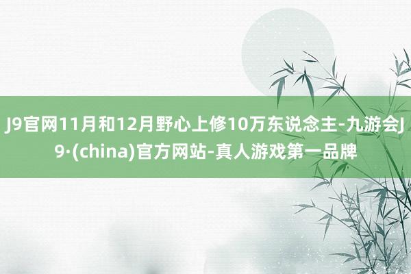 J9官网11月和12月野心上修10万东说念主-九游会J9·(china)官方网站-真人游戏第一品牌