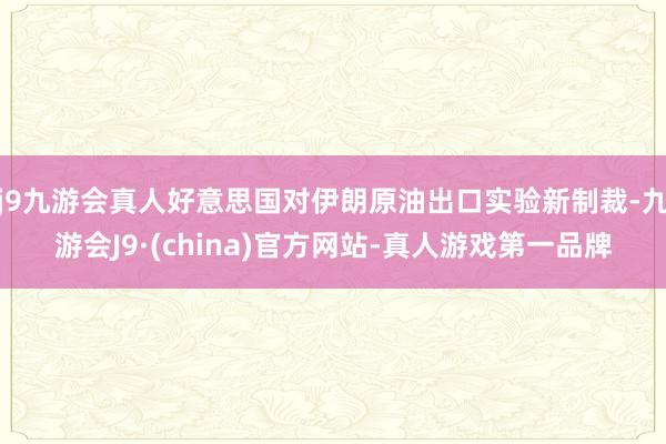 j9九游会真人好意思国对伊朗原油出口实验新制裁-九游会J9·(china)官方网站-真人游戏第一品牌