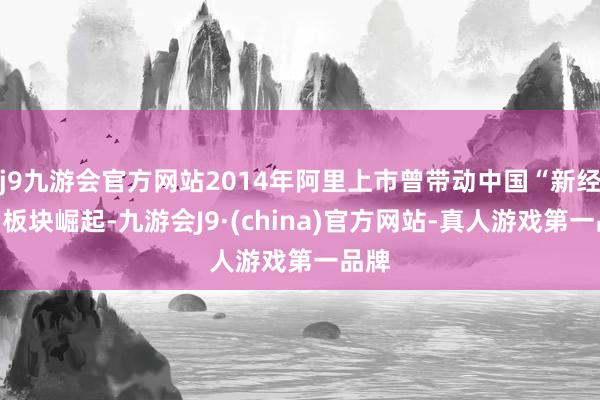 j9九游会官方网站2014年阿里上市曾带动中国“新经济”板块崛起-九游会J9·(china)官方网站-真人游戏第一品牌