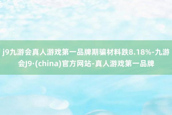 j9九游会真人游戏第一品牌期骗材料跌8.18%-九游会J9·(china)官方网站-真人游戏第一品牌
