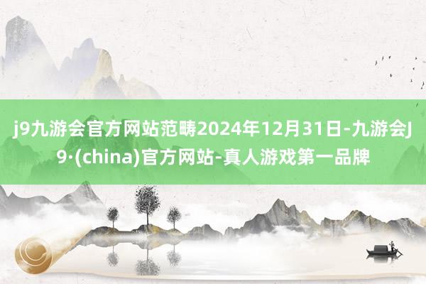 j9九游会官方网站范畴2024年12月31日-九游会J9·(china)官方网站-真人游戏第一品牌