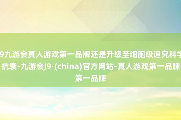 j9九游会真人游戏第一品牌还是升级至细胞级追究科学抗衰-九游会J9·(china)官方网站-真人游戏第一品牌
