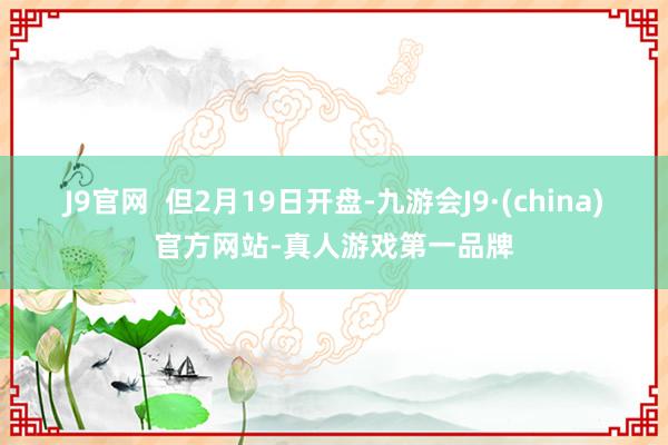 J9官网  但2月19日开盘-九游会J9·(china)官方网站-真人游戏第一品牌
