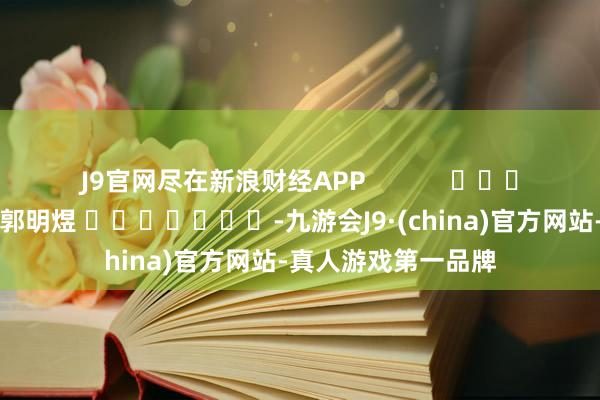 J9官网尽在新浪财经APP            						包袱剪辑：郭明煜 							-九游会J9·(china)官方网站-真人游戏第一品牌