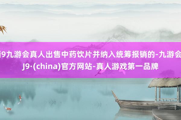 j9九游会真人出售中药饮片并纳入统筹报销的-九游会J9·(china)官方网站-真人游戏第一品牌